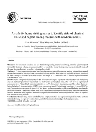 Child Abuse & Neglect 28 (2004) 321–337
A scale for home visiting nurses to identify risks of physical
abuse and neglect among mothers with newborn infants
Hans Grietens∗, Liesl Geeraert, Walter Hellinckx
Centre for Disability, Special Needs Education, and Child Care, Katholieke Universiteit Leuven,
Vesaliusstraat 2, B-3000 Leuven, Belgium
Received 4 February 2003; received in revised form 17 February 2003; accepted 3 October 2003
Abstract
Objective: The aim was to construct and test the reliability (utility, internal consistency, interrater agreement) and
the validity (internal validity, concurrent validity) of a scale for home visiting social nurses to identify risks of
physical abuse and neglect in mothers with a newborn child.
Method:A71-itemscalewasconstructedbasedonaliteraturereviewandfocusgroupsessionswithsocialnursesand
paraprofessionals who had experience with underprivileged families. This scale was applied in a random sample of
40 home visiting social nurses, who collected data in a sample of 373 nonabusive and 18 abusive/neglectful mothers
with a newborn child.
Results: Items with prevalence rates below 5% and items making no significant difference between maltreating
and non-maltreating mothers were omitted. The final version contained 20 items. This scale showed high internal
consistency (α = .92) and high interrater reliability (r = .97). Exploratory factor analysis yielded a three-factor so-
lution: Isolation (8 items, explaining 62.17% of the common variance), Psychological complexity (6 items, 18.86%),
and Communication problems (6 items, 8.41%). Scores on Communication problems and Isolation significantly
predicted scores on a social deprivation scale, which significantly distinguished maltreating from non-maltreating
mothers. Mothers scoring high on Communication problems or Isolation obtained higher scores for social depriva-
tion than low-scoring mothers.
Conclusions: Home visiting nurses can identify risks for physical abuse and neglect among mothers with a newborn
infant by focusing on signs of social isolation, distorted communication and psychological problems.
© 2004 Elsevier Ltd. All rights reserved.
Keywords: Risk; Physical abuse; Neglect; Infancy
∗
Corresponding author.
0145-2134/$ – see front matter © 2004 Elsevier Ltd. All rights reserved.
doi:10.1016/j.chiabu.2003.10.011
 