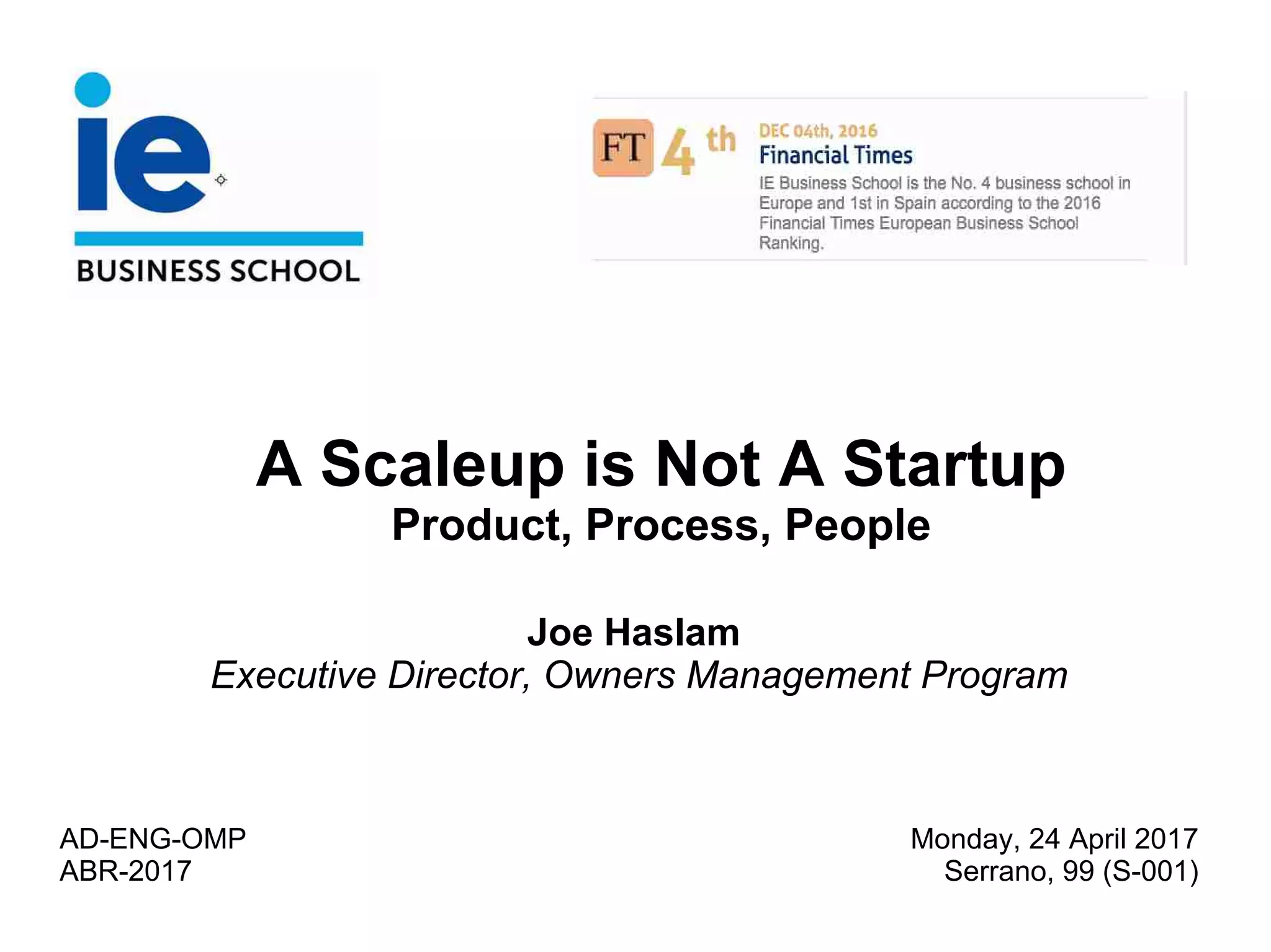 A Scaleup is Not A Startup
Product, Process, People
Joe Haslam
Executive Director, Owners Management Program
AD-ENG-OMP
ABR-2017
Monday, 24 April 2017
Serrano, 99 (S-001)
 