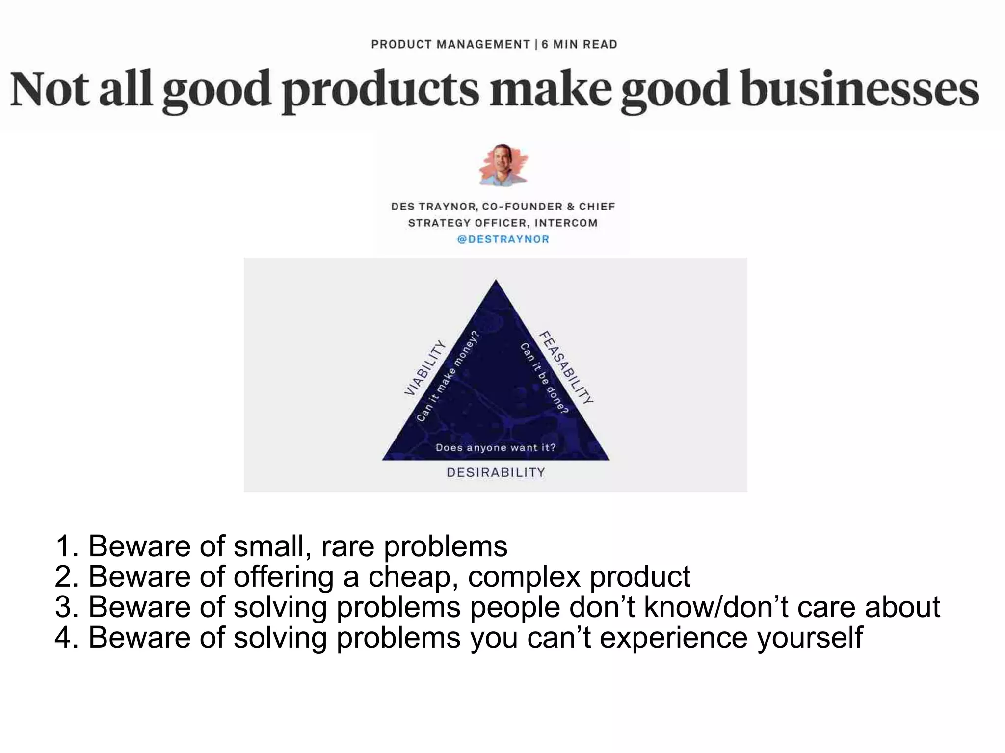 1. Beware of small, rare problems
2. Beware of offering a cheap, complex product
3. Beware of solving problems people don’t know/don’t care about
4. Beware of solving problems you can’t experience yourself
 