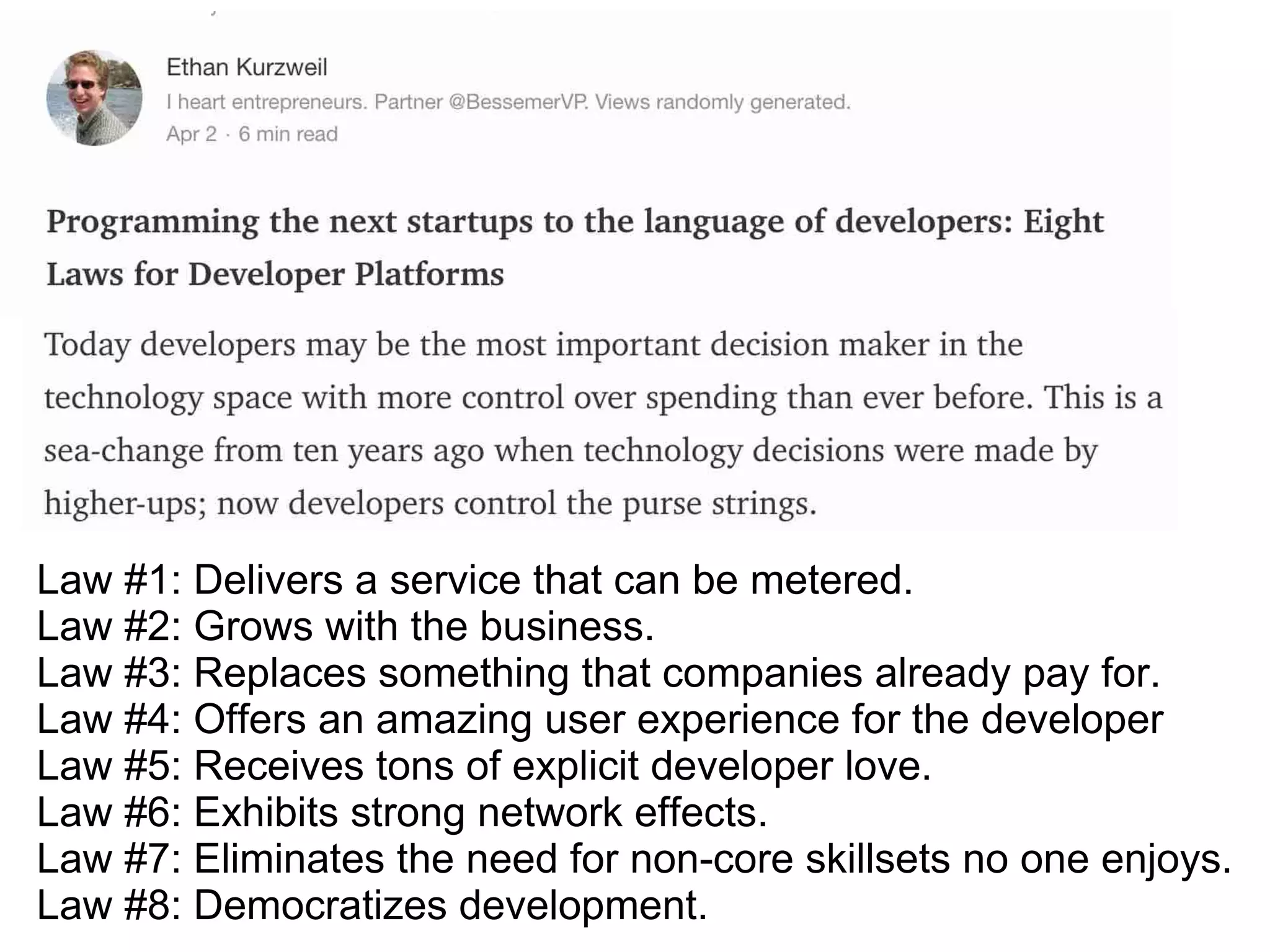 Law #1: Delivers a service that can be metered.
Law #2: Grows with the business.
Law #3: Replaces something that companies already pay for.
Law #4: Offers an amazing user experience for the developer
Law #5: Receives tons of explicit developer love.
Law #6: Exhibits strong network effects.
Law #7: Eliminates the need for non-core skillsets no one enjoys.
Law #8: Democratizes development.
 