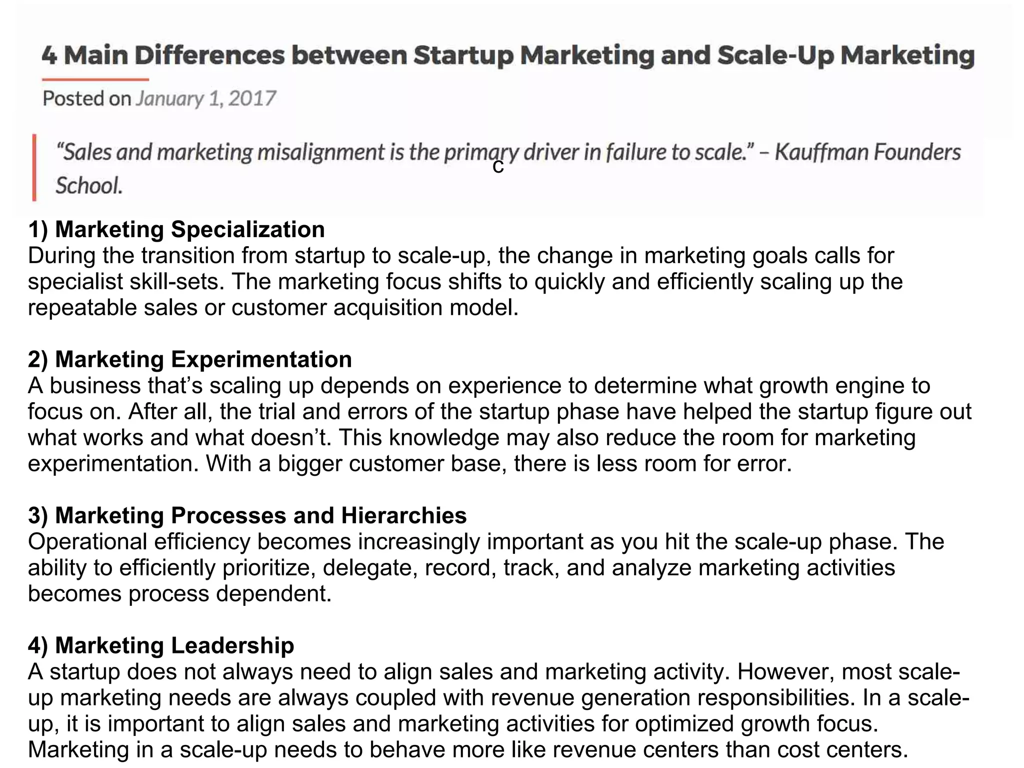 c
1) Marketing Specialization
During the transition from startup to scale-up, the change in marketing goals calls for
specialist skill-sets. The marketing focus shifts to quickly and efficiently scaling up the
repeatable sales or customer acquisition model.
2) Marketing Experimentation
A business that’s scaling up depends on experience to determine what growth engine to
focus on. After all, the trial and errors of the startup phase have helped the startup figure out
what works and what doesn’t. This knowledge may also reduce the room for marketing
experimentation. With a bigger customer base, there is less room for error.
3) Marketing Processes and Hierarchies
Operational efficiency becomes increasingly important as you hit the scale-up phase. The
ability to efficiently prioritize, delegate, record, track, and analyze marketing activities
becomes process dependent.
4) Marketing Leadership
A startup does not always need to align sales and marketing activity. However, most scale-
up marketing needs are always coupled with revenue generation responsibilities. In a scale-
up, it is important to align sales and marketing activities for optimized growth focus.
Marketing in a scale-up needs to behave more like revenue centers than cost centers.
 