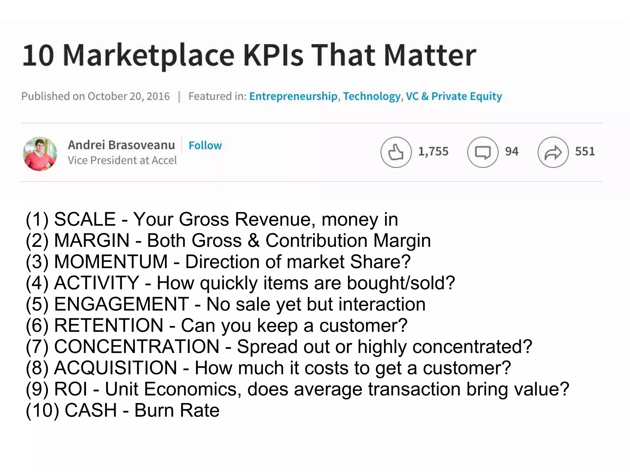 (1) SCALE - Your Gross Revenue, money in
(2) MARGIN - Both Gross & Contribution Margin
(3) MOMENTUM - Direction of market Share?
(4) ACTIVITY - How quickly items are bought/sold?
(5) ENGAGEMENT - No sale yet but interaction
(6) RETENTION - Can you keep a customer?
(7) CONCENTRATION - Spread out or highly concentrated?
(8) ACQUISITION - How much it costs to get a customer?
(9) ROI - Unit Economics, does average transaction bring value?
(10) CASH - Burn Rate
 