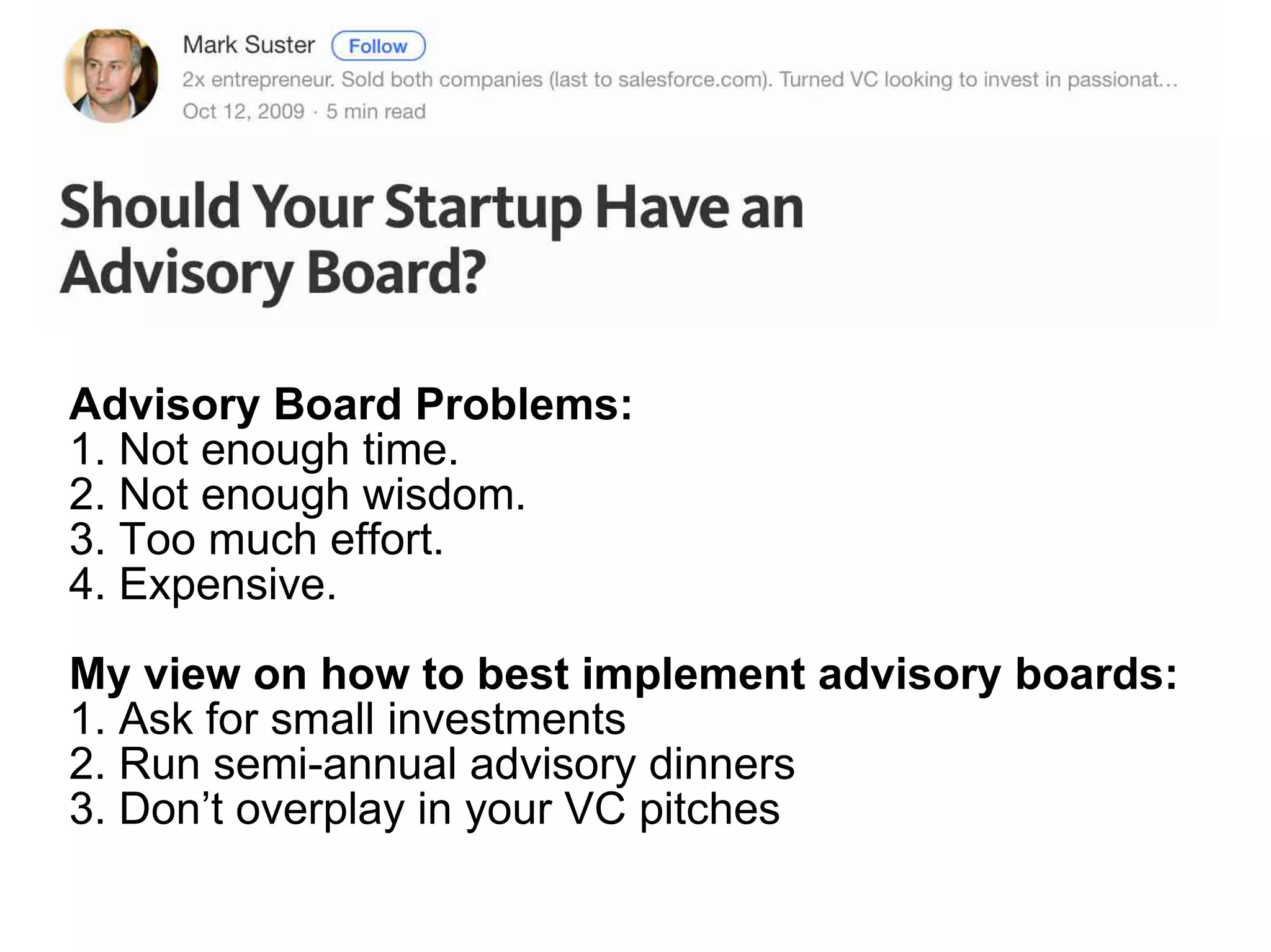Advisory Board Problems:
1. Not enough time.
2. Not enough wisdom.
3. Too much effort.
4. Expensive.
My view on how to best implement advisory boards:
1. Ask for small investments
2. Run semi-annual advisory dinners
3. Don’t overplay in your VC pitches
 