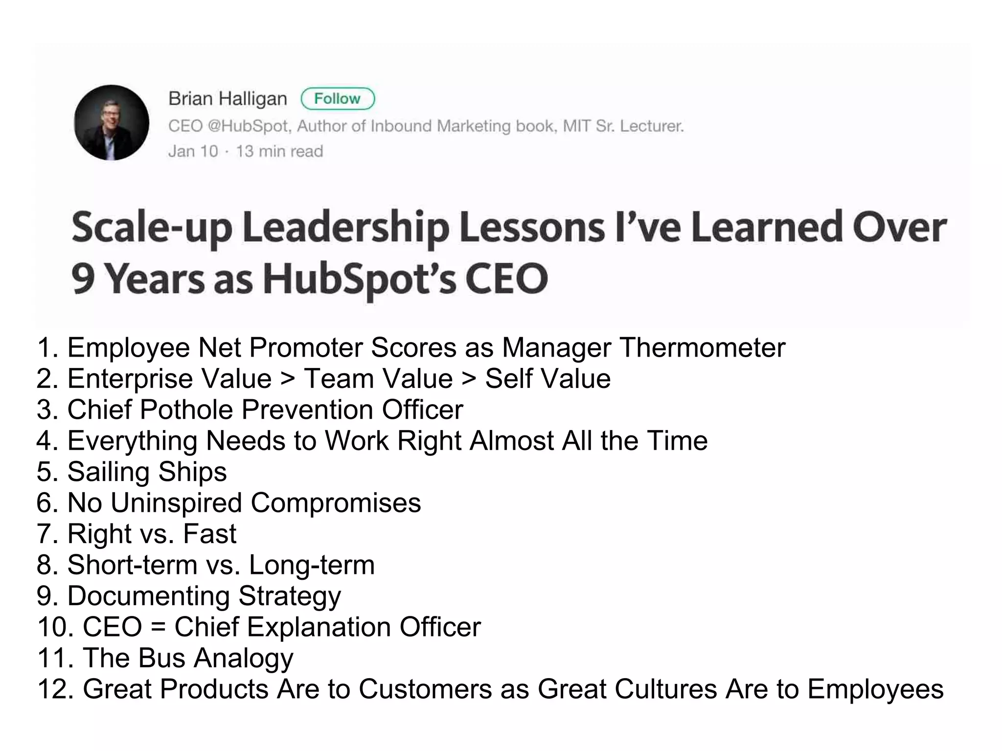 1. Employee Net Promoter Scores as Manager Thermometer
2. Enterprise Value > Team Value > Self Value
3. Chief Pothole Prevention Officer
4. Everything Needs to Work Right Almost All the Time
5. Sailing Ships
6. No Uninspired Compromises
7. Right vs. Fast
8. Short-term vs. Long-term
9. Documenting Strategy
10. CEO = Chief Explanation Officer
11. The Bus Analogy
12. Great Products Are to Customers as Great Cultures Are to Employees
 
