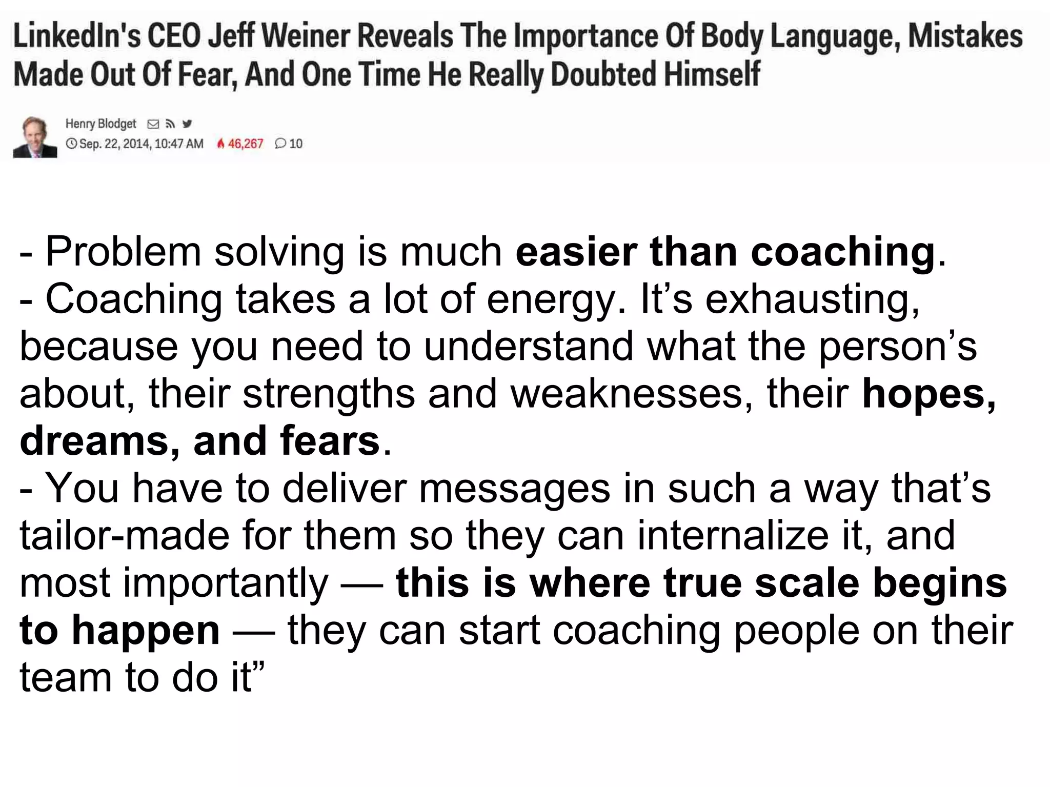 - Problem solving is much easier than coaching.
- Coaching takes a lot of energy. It’s exhausting,
because you need to understand what the person’s
about, their strengths and weaknesses, their hopes,
dreams, and fears.
- You have to deliver messages in such a way that’s
tailor-made for them so they can internalize it, and
most importantly — this is where true scale begins
to happen — they can start coaching people on their
team to do it”
 