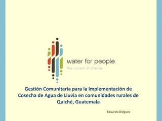 Gestión Comunitaria para la Implementación de
Cosecha de Agua de Lluvia en comunidades rurales de
Quiché, Guatemala
Eduardo Diéguez
 