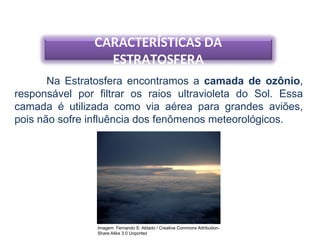 CARACTERÍSTICAS DA
ESTRATOSFERA
Na Estratosfera encontramos a camada de ozônio,
responsável por filtrar os raios ultravioleta do Sol. Essa
camada é utilizada como via aérea para grandes aviões,
pois não sofre influência dos fenômenos meteorológicos.
Imagem: Fernando S. Aldado / Creative Commons Attribution-
Share Alike 3.0 Unported
 