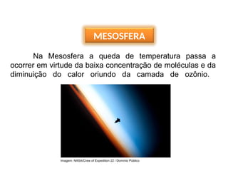 MESOSFERA
Na Mesosfera a queda de temperatura passa a
ocorrer em virtude da baixa concentração de moléculas e da
diminuição do calor oriundo da camada de ozônio.
Imagem: NASA/Crew of Expedition 22 / Domínio Público
 