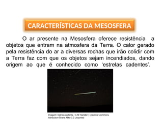 CARACTERÍSTICAS DA MESOSFERA
O ar presente na Mesosfera oferece resistência a
objetos que entram na atmosfera da Terra. O calor gerado
pela resistência do ar a diversas rochas que irão colidir com
a Terra faz com que os objetos sejam incendiados, dando
origem ao que é conhecido como ‘estrelas cadentes’.
Imagem: Estrela cadente / C M Handler / Creative Commons
Attribution-Share Alike 3.0 Unported
 