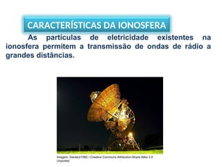 CARACTERÍSTICAS DA IONOSFERA
As partículas de eletricidade existentes na
ionosfera permitem a transmissão de ondas de rádio a
grandes distâncias.
Imagem: DanielJr1992 / Creative Commons Attribution-Share Alike 3.0
Unported
 