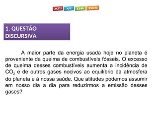 1. QUESTÃO
DISCURSIVA
A maior parte da energia usada hoje no planeta é
proveniente da queima de combustíveis fósseis. O excesso
de queima desses combustíveis aumenta a incidência de
CO2 e de outros gases nocivos ao equilíbrio da atmosfera
do planeta e à nossa saúde. Que atitudes podemos assumir
em nosso dia a dia para reduzirmos a emissão desses
gases?
 
