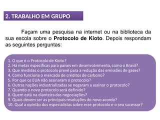 2. TRABALHO EM GRUPO
Façam uma pesquisa na internet ou na biblioteca da
sua escola sobre o Protocolo de Kioto. Depois respondam
as seguintes perguntas:
 