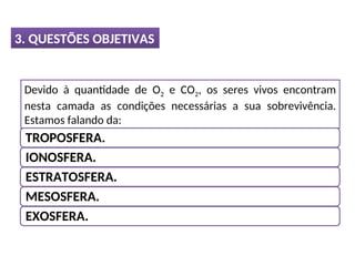 3. QUESTÕES OBJETIVAS
Devido à quantidade de O2 e CO2, os seres vivos encontram
nesta camada as condições necessárias a sua sobrevivência.
Estamos falando da:
TROPOSFERA.
IONOSFERA.
ESTRATOSFERA.
MESOSFERA.
EXOSFERA.
 