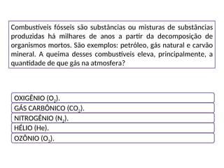 Combustíveis fósseis são substâncias ou misturas de substâncias
produzidas há milhares de anos a partir da decomposição de
organismos mortos. São exemplos: petróleo, gás natural e carvão
mineral. A queima desses combustíveis eleva, principalmente, a
quantidade de que gás na atmosfera?
OXIGÊNIO (O2).
GÁS CARBÔNICO (CO2).
NITROGÊNIO (N2).
HÉLIO (He).
OZÔNIO (O3).
 