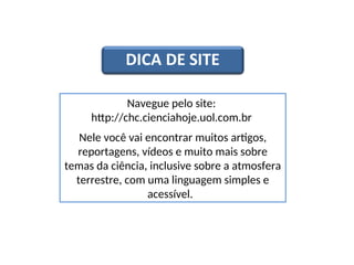 CIÊNCIAS, 6º Ano do Ensino Fundamental
As camadas da atmosfera
Navegue pelo site:
http://chc.cienciahoje.uol.com.br
Nele você vai encontrar muitos artigos,
reportagens, vídeos e muito mais sobre
temas da ciência, inclusive sobre a atmosfera
terrestre, com uma linguagem simples e
acessível.
 