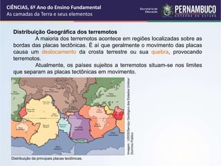 Distribuição Geográfica dos terremotos
A maioria dos terremotos acontece em regiões localizadas sobre as
bordas das placas tectônicas. É aí que geralmente o movimento das placas
causa um deslocamento da crosta terrestre ou sua quebra, provocando
terremotos.
Atualmente, os países sujeitos a terremotos situam-se nos limites
que separam as placas tectônicas em movimento.
CIÊNCIAS, 6º Ano do Ensino Fundamental
As camadas da Terra e seus elementos
Distribuição da principais placas tectônicas.
Imagem
:
USGS/Serviço
Geológico
dos
Estados
Unidos/
Domínio
Público
 