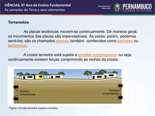 Terremotos
As placas tectônicas movem-se continuamente. De maneira geral,
os movimentos das placas são imperceptíveis. Às vezes, porém, podemos
senti-los; são os chamados sismos, também conhecidos como tremores ou
terremotos.
A crosta terrestre está sujeita a tensões compressivas, ou seja,
continuamente existem forças comprimindo as rochas da crosta.
CIÊNCIAS, 6º Ano do Ensino Fundamental
As camadas da Terra e seus elementos
Figura 1:Crosta terrestre sujeita a tensões.
Tensões
compressivas
Tensões
compressivas
 