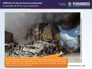 Terremoto México, 1985.
Em 19 de Setembro de 1985, numa quinta-feira, às 7h19, a Cidade do México foi abalada por um
sismo de magnitude 8.1 na escala Richter, com epicentro em 17.6 N e 102.5 W, no Oceano
Pacífico, próximo de Lázaro Cárdenas, Michoacán. Trinta e seis horas depois, ocorreria uma
réplica de magnitude 7.3 na escala Richter.
CIÊNCIAS, 6º Ano do Ensino Fundamental
As camadas da Terra e seus elementos
Imagem
:
Dan
Gallard/Creative
Commons
Attribution-Share
Alike
3.0
Unported
 