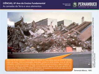 Após mais de dois minutos, a Terra deixou de tremer, e, a essa altura, parte do centro da cidade
estava em ruínas. Entre as construções destruídas, contam-se várias escolas, cerca de 100 mil
habitações, o edifício da emissora Televisa, vários edifícios governamentais e alguns hospitais. O
número de vítimas foi estimado em 9500 mortos (havendo algumas fontes que apontam até
35000 mortos), 30000 feridos, e 100000 desalojados. As equipes de socorro terão salvo cerca de
4000 pessoas, incluindo recém-nascidos de um hospital.
CIÊNCIAS, 6º Ano do Ensino Fundamental
As camadas da Terra e seus elementos
Terremoto México, 1985.
Imagem
:
Content
Providers:
CDC/United
States
Department
of
Health
and
Human
Services/Public
Domain
 
