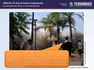 O Sismo ocorreu a 26 de dezembro daquele ano, por volta das oito da manhã na hora local da
região de seu epicentro, em pleno oceano (devendo por isso ser designado como maremoto), a
oeste da ilha de Sumatra, nas coordenadas 3,298°N (latitude) e 95,779°O (longitude). O abalo
teve magnitude sísmica estimada primeiramente em 8,9 na Escala Richter, posteriormente
elevada para 9,0, sendo o sismo mais violento registrado desde 1960 e um dos cinco maiores
dos últimos cem anos. Ao tremor de terra, seguiu-se um tsunami de cerca de dez metros de
altura, que devastou as zonas costeiras (veja animação embaixo). O tsunami atravessou o
Oceano Índico e provocou destruição nas zonas costeiras da África Oriental, nomeadamente na
Tanzânia, Somália e Quénia.
CIÊNCIAS, 6º Ano do Ensino Fundamental
As camadas da Terra e seus elementos
Tsunami de 2004 Tailândia.
Imagem
:
David
Rydevik/Public
Domain
 