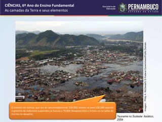 Tsuname no Sudeste Asiático,
2004
Imagem
:
Philip
A.
McDaniel/U.S
Federal
Government/Public
Domain
O número de vítimas, que era de aproximadamente 150.000, elevou-se para 220.000 quando
o governo da Indonésia suspendeu as buscas a 70.000 desaparecidos e incluiu-os no saldo de
mortos no desastre.
CIÊNCIAS, 6º Ano do Ensino Fundamental
As camadas da Terra e seus elementos
 