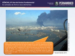 CIÊNCIAS, 6º Ano do Ensino Fundamental
As camadas da Terra e seus elementos
Tsunami Sendai ,2011.
Imagem
:
U.S.
Navy/U.S.
Federal
Government/Public
Domain
Japão - Sismo e tsunami de Sendai de 2011 ou sismo e tsunami de Sendai (designado
oficialmente Grande Terremoto do Leste do Japão) foi um sismo de magnitude de 8,9 MW
com epicentro ao largo da costa do Japão, ocorrido às 5h46 UTC (14h46 no horário local) de
11 de março de 2011. O epicentro foi a 130 km da costa leste da Península de Oshika, na
região de Tohoku, com o hipocentro situado a uma profundidade de 24,4 km. O sismo
atingiu o grau 7 — a magnitude máxima da escala de intensidade sísmica da Agência
Meteorológica do Japão — ao norte da Prefeitura de Miyagi, grau 6 em outras prefeituras e
5 em Tóquio.
 