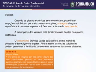 Vulcões
Quando as placas tectônicas se movimentam, pode haver
erupções vulcânicas; por meio dessas erupções, o magma chega à
superfície e é derramado pelos vulcões, sob a forma de lava quente.
A maior parte dos vulcões está localizada nas bordas das placas
tectônicas.
O vulcanismo provoca várias catástrofes, como morte de
pessoas e destruição de lugares. Ainda assim, as cinzas vulcânicas
podem promover a fertilidade do solo nos arredores das áreas afetadas.
Saiba mais
Magma e lava
A lava difere do magma por não conter alguns dos
seus constituintes gasosos ou seus elementos
químicos originais, pois os constituintes podem sofrer
modificações quando em contato com a atmosfera e
com a mudança de temperatura.
CIÊNCIAS, 6º Ano do Ensino Fundamental
As camadas da Terra e seus elementos
 