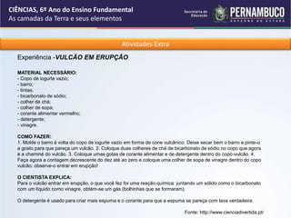 Atividades Extra
Experiência -VULCÃO EM ERUPÇÃO
MATERIAL NECESSÁRIO:
- Copo de iogurte vazio;
- barro;
- tintas;
- bicarbonato de sódio;
- colher de chá;
- colher de sopa;
- corante alimentar vermelho;
- detergente;
- vinagre.
COMO FAZER:
1. Molde o barro à volta do copo de iogurte vazio em forma de cone vulcânico. Deixe secar bem o barro e pinte-o
a gosto para que pareça um vulcão. 2. Coloque duas colheres de chá de bicarbonato de sódio no copo que agora
é a chaminé do vulcão. 3. Coloque umas gotas de corante alimentar e de detergente dentro do copo-vulcão. 4.
Faça agora a contagem decrescente do dez até ao zero e coloque uma colher de sopa de vinagre dentro do copo
vulcão: observe-o entrar em erupção!
O CIENTISTA EXPLICA:
Para o vulcão entrar em erupção, o que você fez foi uma reação química: juntando um sólido como o bicarbonato
com um líquido como vinagre, obtém-se um gás (bolhinhas que se formaram).
O detergente é usado para criar mais espuma e o corante para que a espuma se pareça com lava verdadeira.
Fonte: http://www.cienciadivertida.pt/
CIÊNCIAS, 6º Ano do Ensino Fundamental
As camadas da Terra e seus elementos
 