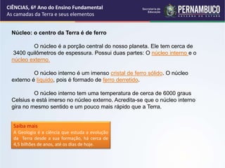 Núcleo: o centro da Terra é de ferro
O núcleo é a porção central do nosso planeta. Ele tem cerca de
3400 quilômetros de espessura. Possui duas partes: O núcleo interno e o
núcleo externo.
O núcleo interno é um imenso cristal de ferro sólido. O núcleo
externo é líquido, pois é formado de ferro derretido.
O núcleo interno tem uma temperatura de cerca de 6000 graus
Celsius e está imerso no núcleo externo. Acredita-se que o núcleo interno
gira no mesmo sentido e um pouco mais rápido que a Terra.
Saiba mais
A Geologia é a ciência que estuda a evolução
da Terra desde a sua formação, há cerca de
4,5 bilhões de anos, até os dias de hoje.
CIÊNCIAS, 6º Ano do Ensino Fundamental
As camadas da Terra e seus elementos
 