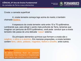 Crosta: a camada superficial
A crosta terrestre começa logo acima do manto; é também
chamada litosfera.
A espessura da crosta terrestre varia entre 10 e 70 quilômetros.
Lembrando que, para atingir o ponto mais profundo da Terra, teríamos que
imaginar um percurso de 6370 quilômetros, você pode concluir que a crosta
terrestre não passa de uma delicada “casca” externa.
Os principais elementos químicos que formam a crosta são o
oxigênio, o silício e o alumínio. Em menores proporções, a crosta também
contém ferro, cálcio, potássio, magnésio, fósforo e enxofre, entre outros.
Saiba mais
As placas tectônicas ficam em constante
movimento. Esse movimento é impulsionado
pelo magma, que constitui o manto terrestre.
CIÊNCIAS, 6º Ano do Ensino Fundamental
As camadas da Terra e seus elementos
 