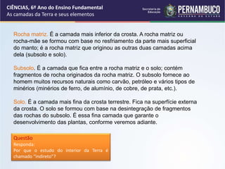 Rocha matriz. É a camada mais inferior da crosta. A rocha matriz ou
rocha-mãe se formou com base no resfriamento da parte mais superficial
do manto; é a rocha matriz que originou as outras duas camadas acima
dela (subsolo e solo).
Subsolo. É a camada que fica entre a rocha matriz e o solo; contém
fragmentos de rocha originados da rocha matriz. O subsolo fornece ao
homem muitos recursos naturais como carvão, petróleo e vários tipos de
minérios (minérios de ferro, de alumínio, de cobre, de prata, etc.).
Solo. É a camada mais fina da crosta terrestre. Fica na superfície externa
da crosta. O solo se formou com base na desintegração de fragmentos
das rochas do subsolo. É essa fina camada que garante o
desenvolvimento das plantas, conforme veremos adiante.
Questão
Responda:
Por que o estudo do interior da Terra é
chamado “indireto”?
CIÊNCIAS, 6º Ano do Ensino Fundamental
As camadas da Terra e seus elementos
 