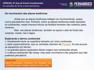 Os movimentos das placas tectônicas
Ainda que as placas tectônicas estejam se movimentando, quase
nunca percebemos isso. Portanto, sobre as placas tectônicas estão apoiados
os continentes, esses imensos blocos da litosfera terrestre não cobertos pelos
oceanos.
Mas, nas placas tectônicas, também se apoia o solo do fundo dos
oceanos, mares, rios e lagos.
Explicando a deriva continental
 Inicialmente havia na superfície terrestre um único continente;
 esse supercontinente, que os cientistas chamam de Pangeia, foi aos poucos
se separando em blocos;
 os grandes blocos separados deram origem aos continentes atuais;
 a deriva continental não cessa, mas esse movimento é tão pequeno que não
podemos percebê-lo.
Saiba mais
Deriva continental, fenômeno de flutuação dos
continentes sobre o magma. Significa arrasto, salto.
CIÊNCIAS, 6º Ano do Ensino Fundamental
As camadas da Terra e seus elementos
 
