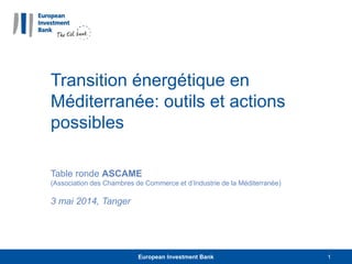 Transition énergétique en
Méditerranée: outils et actions
possibles
Table ronde ASCAME
(Association des Chambres de Commerce et d’Industrie de la Méditerranée)
3 mai 2014, Tanger
European Investment Bank 1
 