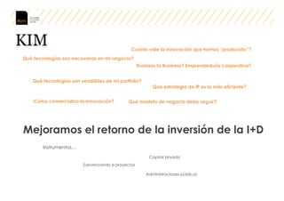 KIM
Mejoramos el retorno de la inversión de la I+D
Qué tecnologías son necesarias en mi negocio?
Qué tecnologías son vendiibles de mi portfolio?
Cuanto vale la innovación que hemos “producido”?
Qué estrategia de IP es la más eficiente?
Cómo comercializo la innovación? Qué modelo de negocio debo seguir?
Business to Business? Emprendeduría corporativa?
Instrumentos…
Subvenciones a proyectos
Capital privado
Administraciones públicas
 