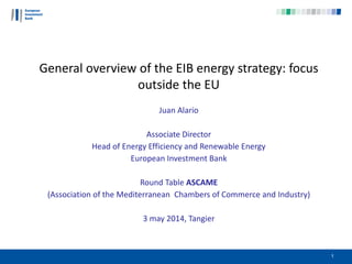 General overview of the EIB energy strategy: focus
outside the EU
Juan Alario
Associate Director
Head of Energy Efficiency and Renewable Energy
European Investment Bank
Round Table ASCAME
(Association of the Mediterranean Chambers of Commerce and Industry)
3 may 2014, Tangier
1
 