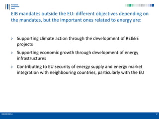 05/05/2014 2
EIB mandates outside the EU: different objectives depending on
the mandates, but the important ones related to energy are:
Supporting climate action through the development of RE&EE
projects
Supporting economic growth through development of energy
infrastructures
Contributing to EU security of energy supply and energy market
integration with neighbouring countries, particularly with the EU
 