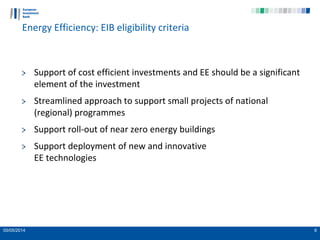 05/05/2014 6
Energy Efficiency: EIB eligibility criteria
Support of cost efficient investments and EE should be a significant
element of the investment
Streamlined approach to support small projects of national
(regional) programmes
Support roll-out of near zero energy buildings
Support deployment of new and innovative
EE technologies
 