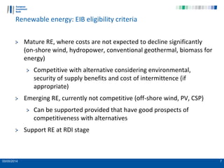 05/05/2014 7
Renewable energy: EIB eligibility criteria
Mature RE, where costs are not expected to decline significantly
(on-shore wind, hydropower, conventional geothermal, biomass for
energy)
Competitive with alternative considering environmental,
security of supply benefits and cost of intermittence (if
appropriate)
Emerging RE, currently not competitive (off-shore wind, PV, CSP)
Can be supported provided that have good prospects of
competitiveness with alternatives
Support RE at RDI stage
 
