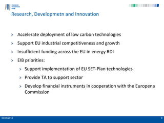 05/05/2014 9
Research, Developmetn and Innovation
Accelerate deployment of low carbon technologies
Support EU industrial competitiveness and growth
Insufficient funding across the EU in energy RDI
EIB priorities:
Support implementation of EU SET-Plan technologies
Provide TA to support sector
Develop financial instruments in cooperation with the Europena
Commission
 