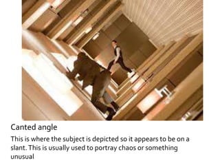 Canted angle 
This is where the subject is depicted so it appears to be on a 
slant. This is usually used to portray chaos or something 
unusual 
 
