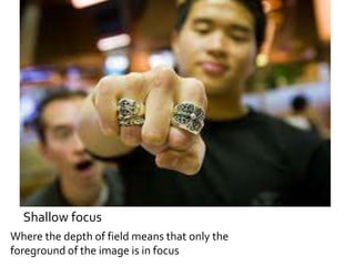 Shallow focus 
Where the depth of field means that only the 
foreground of the image is in focus 
 