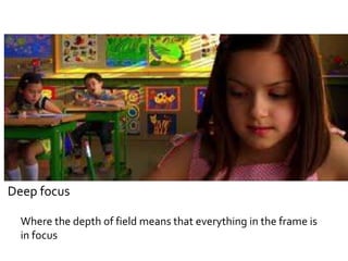 Deep focus 
Where the depth of field means that everything in the frame is 
in focus 
 