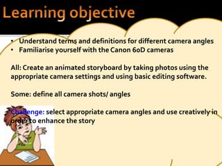 • Understand terms and definitions for different camera angles 
• Familiarise yourself with the Canon 60D cameras 
All: Create an animated storyboard by taking photos using the 
appropriate camera settings and using basic editing software. 
Some: define all camera shots/ angles 
Challenge: select appropriate camera angles and use creatively in 
order to enhance the story 
 