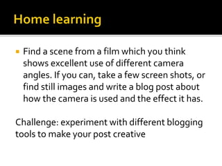  Find a scene from a film which you think 
shows excellent use of different camera 
angles. If you can, take a few screen shots, or 
find still images and write a blog post about 
how the camera is used and the effect it has. 
Challenge: experiment with different blogging 
tools to make your post creative 
