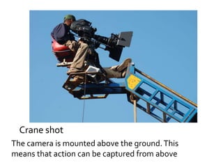 Crane shot 
The camera is mounted above the ground. This 
means that action can be captured from above 
 