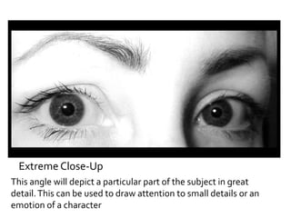 Extreme Close-Up 
This angle will depict a particular part of the subject in great 
detail. This can be used to draw attention to small details or an 
emotion of a character 
 
