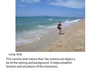 Long-shot 
This camera shot means that the camera can depict a 
lot of the setting and background. It helps establish 
location and situations of the characters. 
 
