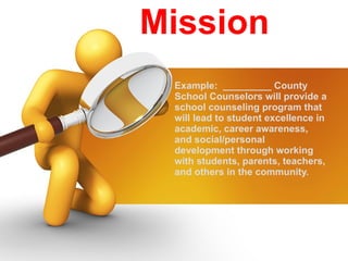 Mission Example:  _________ County School Counselors will provide a school counseling program that will lead to student excellence in academic, career awareness, and social/personal development through working with students, parents, teachers, and others in the community. 