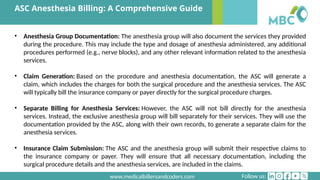 Follow us:
www.medicalbillersandcoders.com
ASC Anesthesia Billing: A Comprehensive Guide
• Anesthesia Group Documentation: The anesthesia group will also document the services they provided
during the procedure. This may include the type and dosage of anesthesia administered, any additional
procedures performed (e.g., nerve blocks), and any other relevant information related to the anesthesia
services.
• Claim Generation: Based on the procedure and anesthesia documentation, the ASC will generate a
claim, which includes the charges for both the surgical procedure and the anesthesia services. The ASC
will typically bill the insurance company or payer directly for the surgical procedure charges.
• Separate Billing for Anesthesia Services: However, the ASC will not bill directly for the anesthesia
services. Instead, the exclusive anesthesia group will bill separately for their services. They will use the
documentation provided by the ASC, along with their own records, to generate a separate claim for the
anesthesia services.
• Insurance Claim Submission: The ASC and the anesthesia group will submit their respective claims to
the insurance company or payer. They will ensure that all necessary documentation, including the
surgical procedure details and the anesthesia services, are included in the claims.
 