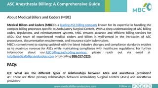 Follow us:
www.medicalbillersandcoders.com
ASC Anesthesia Billing: A Comprehensive Guide
About Medical Billers and Coders (MBC)
Medical Billers and Coders (MBC) is a leading ASC billing company known for its expertise in handling the
complex billing processes specific to Ambulatory Surgical Centers. With a deep understanding of ASC billing
codes, regulations, and reimbursement systems, MBC ensures accurate and efficient billing services for
ASCs. Our team of experienced medical coders and billers is well-versed in the intricacies of ASC
procedures, documentation requirements, and insurance claim submissions.
MBC's commitment to staying updated with the latest industry changes and compliance standards enables
us to maximize revenue for ASCs while maintaining compliance with healthcare regulations. For further
information about our ASC billing and coding services, please reach out via email at
info@medicalbillersandcoders.com or by calling 888-357-3226.
FAQs
Q1: What are the different types of relationships between ASCs and anesthesia providers?
A1: There are three primary relationships between Ambulatory Surgical Centers (ASCs) and anesthesia
providers:
 